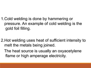 1.Cold welding is done by hammering or
pressure. An example of cold welding is the
gold foil filling.
2.Hot welding uses heat of sufficient intensity to
melt the metals being joined.
The heat source is usually an oxyacetylene
flame or high amperage electricity.
 