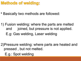 • Basically two methods are followed:
1) Fusion welding: where the parts are melted
and joined, but pressure is not applied.
E.g: Gas welding, Laser welding
2)Pressure welding: where parts are heated and
pressed , but not melted.
E.g.: Spot welding
 