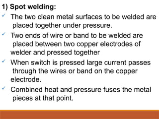 1) Spot welding:
 The two clean metal surfaces to be welded are
placed together under pressure.
 Two ends of wire or band to be welded are
placed between two copper electrodes of
welder and pressed together
 When switch is pressed large current passes
through the wires or band on the copper
electrode.
 Combined heat and pressure fuses the metal
pieces at that point.
 