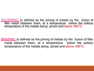 SOLDERING: Is defined as the joining of metals by the fusion of
filler metal between them, at a temperature below the solidus
temperature of the metals being joined and below 450°C.
BRAZING: Is defined as the joining of metals by the fusion of filler
metal between them, at a temperature below the solidus
temperature of the metals being joined and above 450°C.
.
 