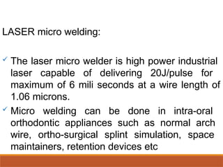 LASER micro welding:
 The laser micro welder is high power industrial
laser capable of delivering 20J/pulse for
maximum of 6 mili seconds at a wire length of
1.06 microns.
 Micro welding can be done in intra-oral
orthodontic appliances such as normal arch
wire, ortho-surgical splint simulation, space
maintainers, retention devices etc
 