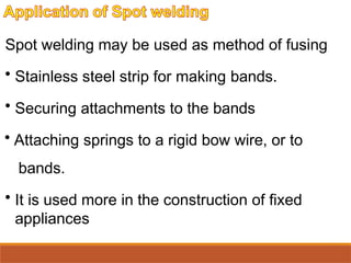 Spot welding may be used as method of fusing
• Stainless steel strip for making bands.
• Securing attachments to the bands
• Attaching springs to a rigid bow wire, or to
bands.
• It is used more in the construction of fixed
appliances
 