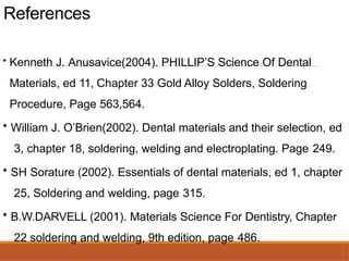 References
• Kenneth J. Anusavice(2004). PHILLIP’S Science Of Dental
Materials, ed 11, Chapter 33 Gold Alloy Solders, Soldering
Procedure, Page 563,564.
• William J. O’Brien(2002). Dental materials and their selection, ed
3, chapter 18, soldering, welding and electroplating. Page 249.
• SH Sorature (2002). Essentials of dental materials, ed 1, chapter
25, Soldering and welding, page 315.
• B.W.DARVELL (2001). Materials Science For Dentistry, Chapter
22 soldering and welding, 9th edition, page 486.
 