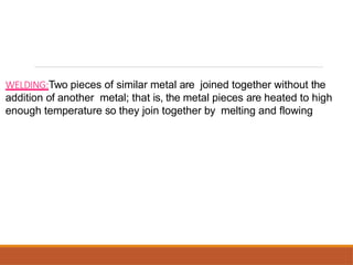 WELDING:Two pieces of similar metal are joined together without the
addition of another metal; that is, the metal pieces are heated to high
enough temperature so they join together by melting and flowing
 