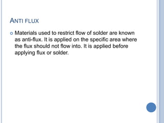 ANTI FLUX
 Materials used to restrict flow of solder are known
as anti-flux. It is applied on the specific area where
the flux should not flow into. It is applied before
applying flux or solder.
 