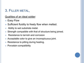 3. FILLER METAL,
Qualities of an ideal solder:
 Easy Flow
 Sufficient fluidity to freely flow when melted.
 Ability to wet substrate metal.
 Strength compatible with that of structure being joined.
 Resistance to tarnish and corrosion
 Acceptable color to give an inconspicuous joint.
 Resistance to pitting during heating.
 Porcelain compatibility
 