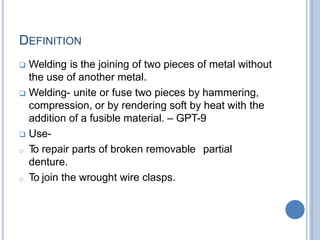 DEFINITION
 Welding is the joining of two pieces of metal without
the use of another metal.
 Welding- unite or fuse two pieces by hammering,
compression, or by rendering soft by heat with the
addition of a fusible material. – GPT-9
 Use-
o T
o repair parts of broken removable partial
denture.
o To join the wrought wire clasps.
 