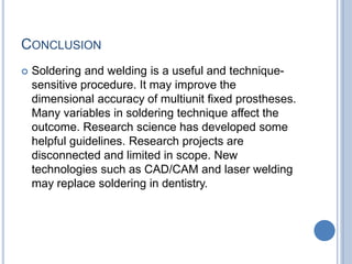CONCLUSION
 Soldering and welding is a useful and technique-
sensitive procedure. It may improve the
dimensional accuracy of multiunit fixed prostheses.
Many variables in soldering technique affect the
outcome. Research science has developed some
helpful guidelines. Research projects are
disconnected and limited in scope. New
technologies such as CAD/CAM and laser welding
may replace soldering in dentistry.
 