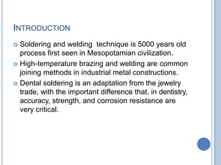 INTRODUCTION
 Soldering and welding technique is 5000 years old
process first seen in Mesopotamian civilization.
 High-temperature brazing and welding are common
joining methods in industrial metal constructions.
 Dental soldering is an adaptation from the jewelry
trade, with the important difference that, in dentistry,
accuracy, strength, and corrosion resistance are
very critical.
 