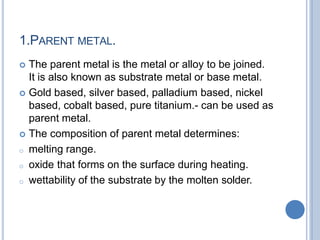 1.PARENT METAL.
 The parent metal is the metal or alloy to be joined.
It is also known as substrate metal or base metal.
 Gold based, silver based, palladium based, nickel
based, cobalt based, pure titanium.- can be used as
parent metal.
 The composition of parent metal determines:
o melting range.
o oxide that forms on the surface during heating.
o wettability of the substrate by the molten solder.
 