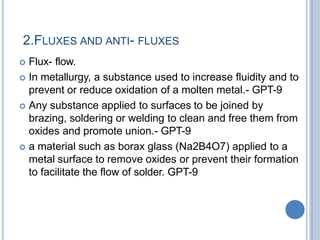 2.FLUXES AND ANTI- FLUXES
 Flux- flow.
 In metallurgy, a substance used to increase fluidity and to
prevent or reduce oxidation of a molten metal.- GPT-9
 Any substance applied to surfaces to be joined by
brazing, soldering or welding to clean and free them from
oxides and promote union.- GPT-9
 a material such as borax glass (Na2B4O7) applied to a
metal surface to remove oxides or prevent their formation
to facilitate the flow of solder. GPT-9
 