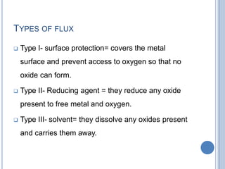 TYPES OF FLUX
 Type I- surface protection= covers the metal
surface and prevent access to oxygen so that no
oxide can form.
 Type II- Reducing agent = they reduce any oxide
present to free metal and oxygen.
 Type III- solvent= they dissolve any oxides present
and carries them away.
 