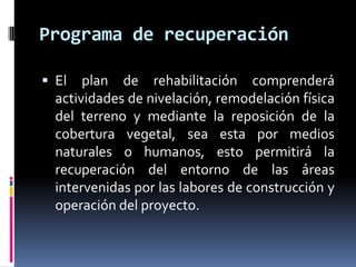 Programa de recuperación

 El   plan de rehabilitación comprenderá
  actividades de nivelación, remodelación física
  del terreno y mediante la reposición de la
  cobertura vegetal, sea esta por medios
  naturales o humanos, esto permitirá la
  recuperación del entorno de las áreas
  intervenidas por las labores de construcción y
  operación del proyecto.
 