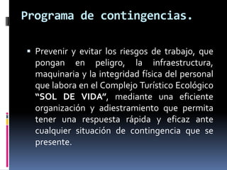 Programa de contingencias.

 Prevenir y evitar los riesgos de trabajo, que
  pongan en peligro, la infraestructura,
  maquinaria y la integridad física del personal
  que labora en el Complejo Turístico Ecológico
  “SOL DE VIDA”, mediante una eficiente
  organización y adiestramiento que permita
  tener una respuesta rápida y eficaz ante
  cualquier situación de contingencia que se
  presente.
 