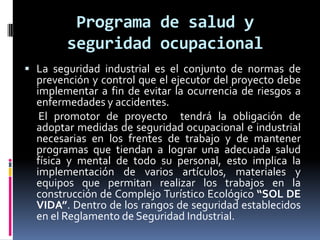 Programa de salud y
        seguridad ocupacional
 La seguridad industrial es el conjunto de normas de
  prevención y control que el ejecutor del proyecto debe
  implementar a fin de evitar la ocurrencia de riesgos a
  enfermedades y accidentes.
   El promotor de proyecto tendrá la obligación de
  adoptar medidas de seguridad ocupacional e industrial
  necesarias en los frentes de trabajo y de mantener
  programas que tiendan a lograr una adecuada salud
  física y mental de todo su personal, esto implica la
  implementación de varios artículos, materiales y
  equipos que permitan realizar los trabajos en la
  construcción de Complejo Turístico Ecológico “SOL DE
  VIDA”. Dentro de los rangos de seguridad establecidos
  en el Reglamento de Seguridad Industrial.
 