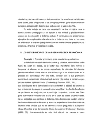 diseñados y se han utilizado con éxito en medios de enseñanza tradicionales
cara a cara, cabe preguntarse si los principios podrían guiar el desarrollo de
cursos de actualización docente que se basen en el uso de las TIC.
       En este trabajo se hace una descripción de los principios para la
buena práctica pedagógica y se aplican a los medios y procedimientos
usados en la educación a distancia actual. A continuación se proporcionan
ejemplos de su aplicación a la educación a distancia con base en un curso
de ampliación a nivel de postgrado dictado de manera mixta (presencial y a
distancia), dirigido a profesores de inglés.


  II. LOS SIETE PRINCIPIOS DE LA BUENA PRÁCTICA PEDAGÓGICA


       Principio 1: Propiciar el contacto entre estudiantes y profesores.
       El contacto frecuente entre estudiante y profesor, tanto dentro como
fuera del salón de clases, es el factor más importante para motivar e
involucrar al alumno en su propio aprendizaje. La atención del docente
permite que el estudiante avance y se sobreponga a las adversidades en el
proceso de aprendizaje. Por otro lado, conocer bien a sus profesores
aumenta el compromiso intelectual del alumno y lo motiva a pensar en sus
propios valores y planes futuros (Chickering y Gamson, 1987, 1991).
Las tecnologías de la comunicación que aumentan el acceso del alumno a
sus profesores, los ayuda a compartir recursos útiles y les facilita la solución
de problemas en conjunto y el aprendizaje compartido, pueden ser útiles
para aumentar el contacto cara a cara en el salón de clases y fuera de éste.
Al ser aplicadas a un contexto a distancia, tales tecnologías pueden reforzar
las interacciones entre docentes y alumnos, especialmente en los casos de
alumnos más tímidos que no se atreven a hacer preguntas o a proponer
ideas diferentes a las del docente. Como lo sugieren Chickering y Gamson
(1991: 36), "frecuentemente es más fácil discutir los valores e ideas
 