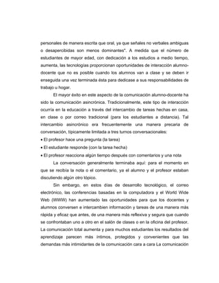personales de manera escrita que oral, ya que señales no verbales ambiguas
o desapercibidas son menos dominantes". A medida que el número de
estudiantes de mayor edad, con dedicación a los estudios a medio tiempo,
aumenta, las tecnologías proporcionan oportunidades de interacción alumno-
docente que no es posible cuando los alumnos van a clase y se deben ir
enseguida una vez terminada ésta para dedicase a sus responsabilidades de
trabajo u hogar.
      El mayor éxito en este aspecto de la comunicación alumno-docente ha
sido la comunicación asincrónica. Tradicionalmente, este tipo de interacción
ocurría en la educación a través del intercambio de tareas hechas en casa,
en clase o por correo tradicional (para los estudiantes a distancia). Tal
intercambio asincrónico era frecuentemente una manera precaria de
conversación, típicamente limitada a tres turnos conversacionales:
• El profesor hace una pregunta (la tarea)
• El estudiante responde (con la tarea hecha)
• El profesor reacciona algún tiempo después con comentarios y una nota
      La conversación generalmente terminaba aquí: para el momento en
que se recibía la nota o el comentario, ya el alumno y el profesor estaban
discutiendo algún otro tópico.
      Sin embargo, en estos días de desarrollo tecnológico, el correo
electrónico, las conferencias basadas en la computadora y el World Wide
Web (WWW) han aumentado las oportunidades para que los docentes y
alumnos conversen e intercambien información y tareas de una manera más
rápida y eficaz que antes, de una manera más reflexiva y segura que cuando
se confrontaban uno a otro en el salón de clases o en la oficina del profesor.
La comunicación total aumenta y para muchos estudiantes los resultados del
aprendizaje parecen más íntimos, protegidos y convenientes que las
demandas más intimidantes de la comunicación cara a cara La comunicación
 