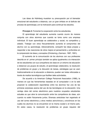 Las ideas de Holmberg muestran su preocupación por el bienestar
emocional del estudiante a distancia, con un gran énfasis en el disfrute del
proceso de aprendizaje y en la motivación para continuar los estudios.


      Principio 2: Fomentar la cooperación entre los estudiantes.
      El aprendizaje del estudiante aumenta cuando ocurre de manera
conjunta con otros alumnos que cuando se toma como una empresa
individual. El buen aprendizaje es colaborativo y social, no competitivo y
aislado. Trabajar con otros frecuentemente aumenta el compromiso del
alumno con su aprendizaje. Adicionalmente, compartir las ideas propias y
responder a las reacciones de otros mejora el pensamiento y profundiza en
la comprensión de ideas y conceptos (Chickering y Garnson, 1987, 1991).
      El aumento de la comunicación de los alumnos con sus profesores
descrita en el primer principio también se aplica igualmente a la interacción
de los estudiantes con sus compañeros de clase en un entorno de educación
a distancia Los grupos de estudio, el aprendizaje colaborativo, la resolución
de problemas en grupo y la discusión de tareas, estrategias que se usan
tradicionalmente en la educación a distancia, pueden ser todas reforzadas a
través de medios tecnológicos que faciliten tales actividades.
      De acuerdo a la American College Personnel Association (1996), la
manera en que las herramientas basadas en el computador o en la web
propician la colaboración espontánea entre los alumnos fue una de las
primeras sorpresas acerca del uso de las tecnologías en la educación. Una
ventaja clara del correo electrónico para nuestros ocupados estudiantes
actuales es que abre la comunicación entre los compañeros de clase, aún
cuando no estén físicamente juntos. Diversas anécdotas han registrado el
uso del correo electrónico y otros medios asincrónicos y sincrónicos en los
cuales los alumnos no se encuentran en la misma ciudad o el mismo país.
En estos casos, la resolución de problemas en grupo requiere del
 