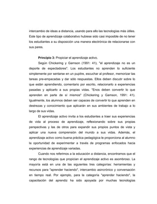 intercambio de ideas a distancia, usando para ello las tecnologías más útiles.
Este tipo de aprendizaje colaborativo hubiese sido casi imposible de no tener
los estudiantes a su disposición una manera electrónica de relacionarse con
sus pares.


      Principio 3: Propiciar el aprendizaje activo.
      Según Chickering y Garnson (1991: 41), "el aprendizaje no es un
deporte de espectadores". Los estudiantes no aprenden lo suficiente
simplemente por sentarse en un pupitre, escuchar al profesor, memorizar las
tareas pre-empacadas y dar sólo respuestas. Ellos deben discutir sobre lo
que están aprendiendo, comentario por escrito, relacionarlo a experiencias
pasadas y aplicarlo a sus propias vidas. "Enos deben convertir lo que
aprenden en parte de sí mismos" (Chickering y Gamson, 1991: 41).
Igualmente, los alumnos deben ser capaces de convertir lo que aprenden en
destrezas y conocimiento que aplicarán en sus ambientes de trabajo a lo
largo de sus vidas.
      El aprendizaje activo invita a los estudiantes a traer sus experiencias
de vida al proceso de aprendizaje, reflexionando sobre sus propias
perspectivas y las de otros para expandir sus propios puntos de vista y
aplicar una nueva comprensión del mundo a sus vidas. Además, el
aprendizaje activo como buena práctica pedagógica le proporciona al alumno
la oportunidad de experimentar a través de programas enfocados hacia
experiencias de aprendizaje variadas.
      Cuando nos referimos a la educación a distancia, encontramos que el
rango de tecnologías que propician el aprendizaje activo es asombroso. La
mayoría está en una de las siguientes tres categorías: herramientas y
recursos para "aprender haciendo", intercambio asincrónico y conversación
en tiempo real. Por ejemplo, para la categoría "aprender haciendo", la
capacitación del aprendiz ha sido apoyada por muchas tecnologías
 