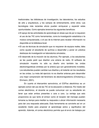 tradicionales: las bibliotecas de investigación, los laboratorios, los estudios
de arte y arquitectura, y los campos de entrenamiento, entre otros. Las
tecnologías más recientes ahora pueden enriquecer y expandir estas
oportunidades. Como ejemplos tenemos los siguientes beneficios:
• El apoyo de las actividades de aprendizaje en áreas que de por si requieren
 el uso de las TIC como herramientas, como la investigación estadística o la
 música computarizada, o el uso de la Internet para recabar información no
 disponible en la biblioteca local.
• El uso de técnicas de simulación que no requieren de equipos reales, tales
 como ayudar al estudiante de química a desarrollar y poner en práctica
 destrezas de investigación en laboratorios simulados .
• El desarrollo de la intuición de los alumnos. Por ejemplo, a los estudiantes
 se les puede pedir que diseñen una antena de radio. El software de
 simulación   muestra     no   sólo   su   diseño   sino   también   las   ondas
 electromagnéticas emitidas por la antena que son generalmente invisibles.
 Los estudiantes pueden cambiar sus diseños y al instante ver los resultados
 en las ondas. La meta del ejercicio no es diseñar antenas pero desarrollar
 una mejor comprensión del fenómeno de electromagnetismo (Chickering y
 Ehrmann, 2001).
      En cuanto al intercambio asincrónico, el COlTeo electrónico es un
ejemplo común del uso de las TIC en la educación a distancia. Por medio del
correo electrónico, el docente se puede comunicar con su estudiante sin
tener que estar ambos presentes o cara a cara. La ventaja que esto
proporciona es que tanto el emisor como el receptor del mensaje pueden
tomarse su tiempo para meditar su respuesta o ubicar información necesaria
para dar una respuesta adecuada. Esta herramienta se convierte así en un
excelente medio para propiciar el aprendizaje activo y significativo del
aprendiz. Además, el correo electrónico permite que el envío de trabajos por
 