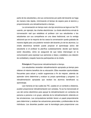 parte de los estudiantes y de sus correcciones por parte del docente se haga
de manera más rápida, minimizando el tiempo de espera para el alumno y
proporcionando una retroalimentación a tiempo.
      La conversación en tiempo real o de tipo sincrónica se logra en las TIC
usando, por ejemplo, las charlas electrónicas. La charla electrónica simula la
conversación real que establece el profesor con sus estudiantes o los
estudiantes con sus compañeros en una clase tradicional, con la ventaja
adicional que en la mayoría de los casos la conversación queda grabada de
manera digital para una posterior revisión del docente y/o de los alumnos. La
charla electrónica también puede propiciar el aprendizaje activo del
estudiante si el profesor la planifica cuidadosamente: decide qué tópicos
serán discutidos, cómo se asegurará de que todos intervengan en la
comunicación para expresar sus opiniones e ideas y establece una relación
de cordialidad y respeto hacia los participantes en la charla.


      Principio 4: Proporcionar retroalimentación a tiempo.
      Los estudiantes necesitan retroalimentación apropiada ya tiempo para
obtener el máximo beneficio de su educación. Ellos necesitan oportunidades
frecuentes para actuar y recibir sugerencias a fin de mejorar, además de
aprender cómo determinar y evaluar su propio aprendizaje y progreso. La
retroalimentación apropiada que reciban los alumnos beneficiará su
aprendizaje.
      Las maneras en las cuales las TIC, usadas en un contexto a distancia,
pueden proporcionar retroalimentación son variadas. Ya se ha mencionado el
uso del correo electrónico para apoyar la retroalimentación en contactos de
persona a persona o en grupo, además de la retroalimentación obtenida en
las simulaciones. Las computadoras también tienen un papel preponderante
para determinar y analizar las actuaciones personales y profesionales de los
individuos. Los docentes pueden usar la tecnología para proporcionar una
 
