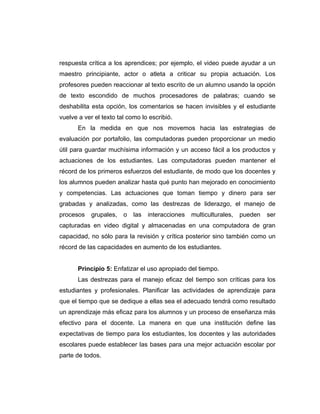 respuesta crítica a los aprendices; por ejemplo, el video puede ayudar a un
maestro principiante, actor o atleta a criticar su propia actuación. Los
profesores pueden reaccionar al texto escrito de un alumno usando la opción
de texto escondido de muchos procesadores de palabras; cuando se
deshabilita esta opción, los comentarios se hacen invisibles y el estudiante
vuelve a ver el texto tal como lo escribió.
       En la medida en que nos movemos hacia las estrategias de
evaluación por portafolio, las computadoras pueden proporcionar un medio
útil para guardar muchísima información y un acceso fácil a los productos y
actuaciones de los estudiantes. Las computadoras pueden mantener el
récord de los primeros esfuerzos del estudiante, de modo que los docentes y
los alumnos pueden analizar hasta qué punto han mejorado en conocimiento
y competencias. Las actuaciones que toman tiempo y dinero para ser
grabadas y analizadas, como las destrezas de liderazgo, el manejo de
procesos    grupales,   o   las   interacciones   multiculturales,   pueden   ser
capturadas en video digital y almacenadas en una computadora de gran
capacidad, no sólo para la revisión y crítica posterior sino también como un
récord de las capacidades en aumento de los estudiantes.


       Principio 5: Enfatizar el uso apropiado del tiempo.
       Las destrezas para el manejo eficaz del tiempo son críticas para los
estudiantes y profesionales. Planificar las actividades de aprendizaje para
que el tiempo que se dedique a ellas sea el adecuado tendrá como resultado
un aprendizaje más eficaz para los alumnos y un proceso de enseñanza más
efectivo para el docente. La manera en que una institución define las
expectativas de tiempo para los estudiantes, los docentes y las autoridades
escolares puede establecer las bases para una mejor actuación escolar por
parte de todos.
 