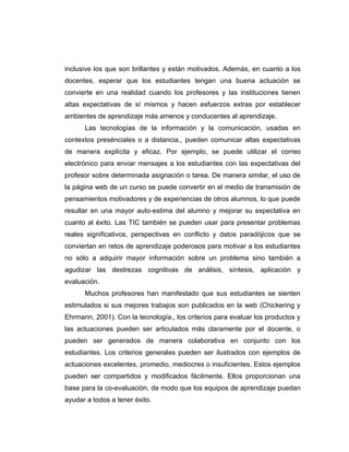 inclusive los que son brillantes y están motivados. Además, en cuanto a los
docentes, esperar que los estudiantes tengan una buena actuación se
convierte en una realidad cuando los profesores y las instituciones tienen
altas expectativas de sí mismos y hacen esfuerzos extras por establecer
ambientes de aprendizaje más amenos y conducentes al aprendizaje.
      Las tecnologías de la información y la comunicación, usadas en
contextos presénciales o a distancia., pueden comunicar altas expectativas
de manera explícita y eficaz. Por ejemplo, se puede utilizar el correo
electrónico para enviar mensajes a los estudiantes con las expectativas del
profesor sobre determinada asignación o tarea. De manera similar, el uso de
la página web de un curso se puede convertir en el medio de transmisión de
pensamientos motivadores y de experiencias de otros alumnos, lo que puede
resultar en una mayor auto-estima del alumno y mejorar su expectativa en
cuanto al éxito. Las TIC también se pueden usar para presentar problemas
reales significativos, perspectivas en conflicto y datos paradójicos que se
conviertan en retos de aprendizaje poderosos para motivar a los estudiantes
no sólo a adquirir mayor información sobre un problema sino también a
agudizar las destrezas cognitivas de análisis, síntesis, aplicación y
evaluación.
      Muchos profesores han manifestado que sus estudiantes se sienten
estimulados si sus mejores trabajos son publicados en la web (Chickering y
Ehrmann, 2001). Con la tecnología., los criterios para evaluar los productos y
las actuaciones pueden ser articulados más claramente por el docente, o
pueden ser generados de manera colaborativa en conjunto con los
estudiantes. Los criterios generales pueden ser ilustrados con ejemplos de
actuaciones excelentes, promedio, mediocres o insuficientes. Estos ejemplos
pueden ser compartidos y modificados fácilmente. Ellos proporcionan una
base para la co-evaluación, de modo que los equipos de aprendizaje puedan
ayudar a todos a tener éxito.
 