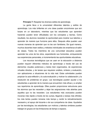 Principio 7: Respetar los diversos estilos de aprendizaje.
      La gente lleva a la universidad diferentes talentos y estilos de
aprendizaje. Los más brillantes en una clase pueden encontrarse que son
torpes en un laboratorio, mientras que los estudiantes que aprenden
haciendo pueden tener dificultades con los conceptos y teorías. Como
resultado, los alumnos necesitan la oportunidad para mostrar sus talentos y
aprender de manera que funcione para ellos. Después ellos pueden usar
nuevas maneras de aprender que no les son familiares. De igual manera.,
muchos docentes traen estilos y métodos individuales de enseñanza al salón
de clases. Todos los miembros de una comunidad educativa pueden
aprender los unos de los otros, expandiendo sus horizontes, enriqueciendo
sus experiencias personales, e incrementando las oportunidades educativas.
      Los recursos tecnológicos que se usan en la educación a distancia
pueden requerir diferentes métodos de aprendizaje a través del uso de
elementos visuales poderosos y textos bien organizados, de experiencias
virtuales directas, y de tareas que requieren análisis, síntesis y evaluación,
con aplicaciones a situaciones de la vida real. Estas actividades pueden
propiciar la auto-reflexión y la auto-evaluación y motivar la colaboración y la
resolución de problemas en grupo. Las tecnologías pueden ayudar a los
estudiantes a aprender de la manera que encuentren más eficaz y a ampliar
sus repertorios de aprendizaje. Ellas pueden proporcionar estructuras para
los alumnos que las necesiten y dejar las asignaciones más abiertas para
aquellos que no las necesiten. Los estudiantes más avanzados pueden
moverse más rápido a través de los cursos, llegando a tareas más difíciles;
los más lentos pueden tomarse más tiempo y recibir la retroalimentación
necesaria y el apoyo del docente o de sus compañeros de clase. Ayudados
por las tecnologías, los estudiantes con motivos y talentos similares pueden
trabajar en grupos sin las limitaciones de tiempo o espacio.
 
