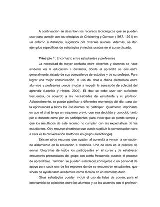 A continuación se describen los recursos tecnológicos que se pueden
usar para cumplir con los principios de Chickering y Gamson (1987, 1991) en
un entorno a distancia, sugeridos por diversos autores. Además, se dan
ejemplos específicos de estrategias y medios usados en el curso dictado.


      Principio 1: El contacto entre estudiantes y profesores
      La necesidad de mayor contacto entre docentes y alumnos se hace
evidente en la educación a distancia, donde el aprendiz se encuentra
generalmente aislado de sus compañeros de estudios y de su profesor. Para
lograr una mejor comunicación, el uso del chat o charla electrónica entre
alumnos y profesores puede ayudar a impedir la sensación de soledad del
aprendiz (Lesniak y Hodes, 2000). El chat se debe usar con suficiente
frecuencia, de acuerdo a las necesidades del estudiante y su profesor.
Adicionalmente, se puede planificar a diferentes momentos del día, para dar
la oportunidad a todos los estudiantes de participar. Igualmente importante
es que el chat tenga un esquema previo que sea decidido y conocido tanto
por el docente como por los participantes, para evitar que se pierda tiempo y
que los resultados de este recurso no cumplan con las expectativas de los
estudiantes. Otro recurso sincrónico que puede sustituir la comunicación cara
a cara es la conversación telefónica en grupo (audiobridge).
      Existen otros recursos que ayudan al aprendiz a vencer la sensación
de aislamiento en la educación a distancia. Uno de ellos es la práctica de
enviar fotografías de todos los participantes en el curso y de establecer
encuentros presenciales del grupo con cierta frecuencia durante el proceso
de aprendizaje. También se pueden establecer consejeros o un personal de
apoyo para cada una de las regiones donde se encuentren estudiantes, que
sirvan de ayuda tanto académica como técnica en un momento dado.
      Otras estrategias pueden incluir el uso de listas de correo, para el
intercambio de opiniones entre los alumnos y de los alumnos con el profesor;
 