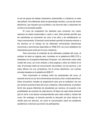 el uso de grupos de trabajo cooperativo, presenciales o a distancia; la visita
del profesor a los diferentes sitios de aprendizaje remotos; y el uso del correo
electrónico, que requiere que el profesor y los alumnos lean y respondan los
correos a la brevedad posible.
      El curso de vocabulario fue diseñado para comenzar con cuatro
sesiones de clases presenciales o caras a cara. Este período permitió que
los estudiantes se conocieran los unos a los otros y así establecieran un
mayor acercamiento. El período inicial también permitió al docente entrenar a
los alumnos en el manejo de las diferentes herramientas electrónicas
sincrónicas y asincrónicas disponibles en WEB CT0, así como establecer los
lineamientos para continuar el curso a distancia.
      Para comunicar el contenido de las diferentes unidades del curso, el
profesor se basó en páginas web, montadas en la plataforma WEB CTO y
diseíladas con el programa Netscape Composer, con información sobre cada
unidad del curso, así como enlaces a otras páginas y sitios de interés en la
web. El principal medio de comunicación del profesor con los alumnos, y de
estos últimos con sus compañeros, fue el correo electrónico, con cuentas
privadas basadas en la plataforma WEB CT.
      Para incrementar el contacto entre los participantes del curso, el
docente recurrió al uso de la herramienta sincrónica chat o charla electrónica.
Estos encuentros virtuales se programaron para que se realizaran una vez
por semana durante la fase del curso a distancia. Adicionalmente, el profesor
formó tres grupos diferentes de estudiantes por semana, de acuerdo a las
posibilidades de conexión de cada alumno. El tópico de cada charla semanal
giró en torno a los tópicos correspondientes para cada unidad y módulo del
curso. Sin embargo, el docente permitió la discusión de otros tópicos de
interés para los alumnos, así como la comunicación sobre los problemas
académicos o técnicos que tenían los participantes.
 