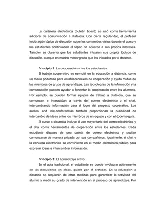 La cartelera electrónica (bulletin board) se usó como herramienta
adicional de comunicación a distancia. Con cierta regularidad, el profesor
inició algún tópico de discusión sobre los contenidos vistos durante el curso y
los estudiantes continuaban el tópico de acuerdo a sus propios intereses.
También se observó que los estudiantes iniciaron sus propios tópicos de
discusión, aunque en mucho menor grado que los iniciados por el docente.


      Principio 2: La cooperación entre los estudiantes.
      El trabajo cooperativo es esencial en la educación a distancia, como
un medio poderoso para establecer nexos de cooperación y ayuda mutua de
los miembros de grupo de aprendizaje. Las tecnologías de la información y la
comunicación pueden ayudar a fomentar la cooperación entre los alumnos.
Por ejemplo, se pueden formar equipos de trabajo a distancia, que se
comunican e interactúan a través del correo electrónico o el chat,
intercambiando información para el logro del proyecto cooperativo. Los
audios- and tele-conferencias también proporcionan la posibilidad de
intercambio de ideas entre los miembros de un equipo y con el docente-guía.
      El curso a distancia incluyó el uso mayoritario del correo electrónico y
el chat como herramientas de cooperación entre los estudiantes. Cada
estudiante dispuso de una cuenta de correo electrónico y podían
comunicarse de manera privada con sus compañeros. Igualmente, el chat y
la cartelera electrónica se convirtieron en el medio electrónico público para
expresar ideas e intercambiar información.


      Principio 3: El aprendizaje activo
      En el aula tradicional, el estudiante se puede involucrar activamente
en las discusiones en clase, guiado por el profesor. En la educación a
distancia se requieren de otras medidas para garantizar la actividad del
alumno y medir su grado de intervención en el proceso de aprendizaje. Por
 