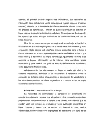 ejemplo, se pueden diseñar páginas web interactivas, que requieren de
interacción física del alumno con la computadora (pulsar botones, presionar
enlaces), además de la búsqueda de información en la Internet como parte
del proceso de aprendizaje. También se pueden promover los debates en
línea, usando la cartelera electrónica o el chato Otros sistemas de desarrollo
del aprendizaje activo incluyen la escritura de diarios en línea y el uso de
listas de correo.
       Una de las maneras en que se propició el aprendizaje activo de los
estudiantes en el curso de postgrado fue a través de la auto-reflexión y auto-
evaluación. Cada página web diseñada incluyó preguntas para el lector a
ciertos intervalos en el texto, que obligaban a éste a reflexionar sobre lo que
había leído y a determinar su propio aprendizaje. Igualmente se invitó a los
alumnos a buscar información en la Internet para completar tareas
específicas y para diseñar una guía de lectura y enseñaza del vocabulario
como documento final del curso.
       Adicionalmente, las discusiones en línea, a través del chat y la
cartelera electrónica, motivaron a los estudiantes a reflexionar sobre la
aplicación de la teoría sobre el aprendizaje y adquisición del vocabulario a
las situaciones prácticas de clase, urgiéndolos a comentar sobre su propia
experiencia como docentes.


       Principio 4: La retroalimentación a tiempo
       La necesidad de contrarrestar la sensación de aislamiento del
estudiante a distancia requiere que el profesor y los compañeros de clase
proporcionen retroalimentación a tiempo y de calidad. Los medios que se
pueden usar son formatos de evaluación y auto-evaluación disponibles en
línea, pruebas y tareas que se envían por Internet u otros medios
electrónicos, cuestionarios sobre el progreso del estudiante y el logro de los
 