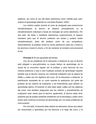 objetivos, así como el uso del diario electrónico como medida para auto-
evaluar el aprendizaje obtenido en una tarea (Paulson, 2002).
          Los medios usados durante el curso de postgrado para proporcionar
retroalimentación      al   alumno    se    basaron    principalmente   en   la
retroalimentación individual a través de mensajes de correo electrónico. Por
otro lado, las listas y carteleras electrónicas proporcionaron el espacio
necesario para que el alumno publicara sus tareas y pudiera recibir
retroalimentación,     tanto   del   profesor   como   de   sus   compañeros.
Adicionalmente, el profesor revisó su correo electrónico cada día y motivó a
los alumnos a hacer lo mismo, a fin de mantener el contacto comunicacional
al día.


          Principio 5: El uso apropiado del tiempo.
          Uno de los problemas de la educación a distancia es que el alumno
está obligado a auto-administrar su propio tiempo de aprendizaje, sin la
ayuda de un encuentro regular con el profesor y otros alumnos de una
manera presencia o cara a cara Cualquier proceso de aprendizaje requiere
también que el alumno conozca con suficiente antelación qué se espera de
él/ella y cuales son los objetivos del curso. En la educación a distancia, la
planificación apropiada de un curso requiere la explicación por parte del
profesor de los criterios de evaluación y los lineamientos para obtener un
aprendizaje óptimo. El docente no sólo debe saber cuáles son los objetivos
del curso, sino también asegurarse que los criterios y procedimientos de
evaluación sean claros para el alumno. Igualmente, el alumno debe tener
presente que se pueden presentar problemas con la tecnología y saber cómo
actuar para continuar el proceso de aprendizaje aún con estos problemas de
comunicación.
          Por otro lado, el docente debe aclarar los elementos claves que deben
ser reconocidos y aprendidos por los alumnos a lo largo del curso, y el
 