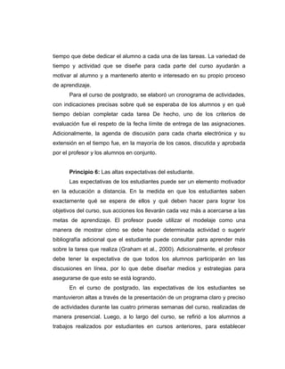 tiempo que debe dedicar el alumno a cada una de las tareas. La variedad de
tiempo y actividad que se diseñe para cada parte del curso ayudarán a
motivar al alumno y a mantenerlo atento e interesado en su propio proceso
de aprendizaje.
      Para el curso de postgrado, se elaboró un cronograma de actividades,
con indicaciones precisas sobre qué se esperaba de los alumnos y en qué
tiempo debían completar cada tarea De hecho, uno de los criterios de
evaluación fue el respeto de la fecha límite de entrega de las asignaciones.
Adicionalmente, la agenda de discusión para cada charla electrónica y su
extensión en el tiempo fue, en la mayoría de los casos, discutida y aprobada
por el profesor y los alumnos en conjunto.


      Principio 6: Las altas expectativas del estudiante.
      Las expectativas de los estudiantes puede ser un elemento motivador
en la educación a distancia. En la medida en que los estudiantes saben
exactamente qué se espera de ellos y qué deben hacer para lograr los
objetivos del curso, sus acciones los llevarán cada vez más a acercarse a las
metas de aprendizaje. El profesor puede utilizar el modelaje como una
manera de mostrar cómo se debe hacer determinada actividad o sugerir
bibliografía adicional que el estudiante puede consultar para aprender más
sobre la tarea que realiza (Graham et al., 2000). Adicionalmente, el profesor
debe tener la expectativa de que todos los alumnos participarán en las
discusiones en línea, por lo que debe diseñar medios y estrategias para
asegurarse de que esto se está logrando.
      En el curso de postgrado, las expectativas de los estudiantes se
mantuvieron altas a través de la presentación de un programa claro y preciso
de actividades durante las cuatro primeras semanas del curso, realizadas de
manera presencial. Luego, a lo largo del curso, se refirió a los alumnos a
trabajos realizados por estudiantes en cursos anteriores, para establecer
 