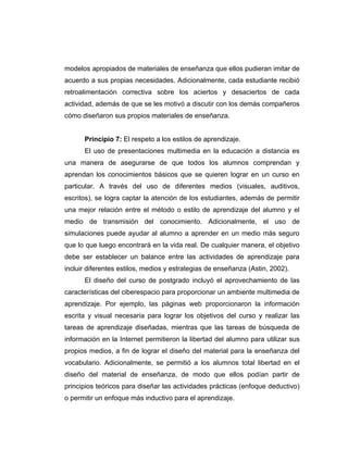 modelos apropiados de materiales de enseñanza que ellos pudieran imitar de
acuerdo a sus propias necesidades. Adicionalmente, cada estudiante recibió
retroalimentación correctiva sobre los aciertos y desaciertos de cada
actividad, además de que se les motivó a discutir con los demás compañeros
cómo diseñaron sus propios materiales de enseñanza.


      Principio 7: El respeto a los estilos de aprendizaje.
      El uso de presentaciones multimedia en la educación a distancia es
una manera de asegurarse de que todos los alumnos comprendan y
aprendan los conocimientos básicos que se quieren lograr en un curso en
particular. A través del uso de diferentes medios (visuales, auditivos,
escritos), se logra captar la atención de los estudiantes, además de permitir
una mejor relación entre el método o estilo de aprendizaje del alumno y el
medio de transmisión del conocimiento. Adicionalmente, el uso de
simulaciones puede ayudar al alumno a aprender en un medio más seguro
que lo que luego encontrará en la vida real. De cualquier manera, el objetivo
debe ser establecer un balance entre las actividades de aprendizaje para
incluir diferentes estilos, medios y estrategias de enseñanza (Astin, 2002).
      El diseño del curso de postgrado incluyó el aprovechamiento de las
características del ciberespacio para proporcionar un ambiente multimedia de
aprendizaje. Por ejemplo, las páginas web proporcionaron la información
escrita y visual necesaria para lograr los objetivos del curso y realizar las
tareas de aprendizaje diseñadas, mientras que las tareas de búsqueda de
información en la Internet permitieron la libertad del alumno para utilizar sus
propios medios, a fin de lograr el diseño del material para la enseñanza del
vocabulario. Adicionalmente, se permitió a los alumnos total libertad en el
diseño del material de enseñanza, de modo que ellos podían partir de
principios teóricos para diseñar las actividades prácticas (enfoque deductivo)
o permitir un enfoque más inductivo para el aprendizaje.
 