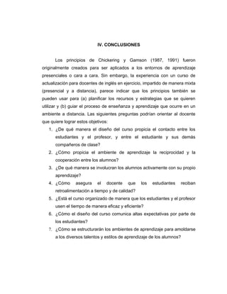 IV. CONCLUSIONES


      Los principios de Chickering y Gamson (1987, 1991) fueron
originalmente creados para ser aplicados a los entornos de aprendizaje
presenciales o cara a cara. Sin embargo, la experiencia con un curso de
actualización para docentes de inglés en ejercicio, impartido de manera mixta
(presencial y a distancia), parece indicar que los principios también se
pueden usar para (a) planificar los recursos y estrategias que se quieren
utilizar y (b) guiar el proceso de enseñanza y aprendizaje que ocurre en un
ambiente a distancia. Las siguientes preguntas podrían orientar al docente
que quiere lograr estos objetivos:
   1. ¿De qué manera el diseño del curso propicia el contacto entre los
      estudiantes y el profesor, y entre el estudiante y sus demás
      compañeros de clase?
   2. ¿Cómo propicia el ambiente de aprendizaje la reciprocidad y la
      cooperación entre los alumnos?
   3. ¿De qué manera se involucran los alumnos activamente con su propio
      aprendizaje?
   4. ¿Cómo      asegura    el   docente   que   los   estudiantes   reciban
      retroalimentación a tiempo y de calidad?
   5. ¿Está el curso organizado de manera que los estudiantes y el profesor
      usen el tiempo de manera eficaz y eficiente?
   6. ¿Cómo el diseño del curso comunica altas expectativas por parte de
      los estudiantes?
   7. ¿Cómo se estructurarán los ambientes de aprendizaje para amoldarse
      a los diversos talentos y estilos de aprendizaje de los alumnos?
 