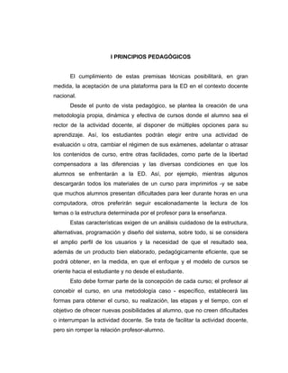 I PRINCIPIOS PEDAGÓGICOS


      El cumplimiento de estas premisas técnicas posibilitará, en gran
medida, la aceptación de una plataforma para la ED en el contexto docente
nacional.
      Desde el punto de vista pedagógico, se plantea la creación de una
metodología propia, dinámica y efectiva de cursos donde el alumno sea el
rector de la actividad docente, al disponer de múltiples opciones para su
aprendizaje. Así, los estudiantes podrán elegir entre una actividad de
evaluación u otra, cambiar el régimen de sus exámenes, adelantar o atrasar
los contenidos de curso, entre otras facilidades, como parte de la libertad
compensadora a las diferencias y las diversas condiciones en que los
alumnos se enfrentarán a la ED. Así, por ejemplo, mientras algunos
descargarán todos los materiales de un curso para imprimirlos -y se sabe
que muchos alumnos presentan dificultades para leer durante horas en una
computadora, otros preferirán seguir escalonadamente la lectura de los
temas o la estructura determinada por el profesor para la enseñanza.
      Estas características exigen de un análisis cuidadoso de la estructura,
alternativas, programación y diseño del sistema, sobre todo, si se considera
el amplio perfil de los usuarios y la necesidad de que el resultado sea,
además de un producto bien elaborado, pedagógicamente eficiente, que se
podrá obtener, en la medida, en que el enfoque y el modelo de cursos se
oriente hacia el estudiante y no desde el estudiante.
      Esto debe formar parte de la concepción de cada curso; el profesor al
concebir el curso, en una metodología caso - específico, establecerá las
formas para obtener el curso, su realización, las etapas y el tiempo, con el
objetivo de ofrecer nuevas posibilidades al alumno, que no creen dificultades
o interrumpan la actividad docente. Se trata de facilitar la actividad docente,
pero sin romper la relación profesor-alumno.
 