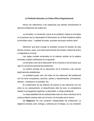 La Profesión Docente y la Cultura Ético Organizacional


       Ahora nos referiremos a las exigencias que afectan directamente al
ejercicio profesional, las cuales son:


       La honradez: La dimensión moral de la profesión implica la honradez
en la persona que la desempeña El Diccionario de la Real Academia define
la honradez como: " cualidad de probo, proceder del propio hombre recto".


       Definición que lleva consigo la probidad humana El sentido de este
término encierra, pues, una actitud permanente de bondad, rectitud de animo
e integridad en el obrar.
       Las reglas morales encerradas en el extenso sentido de la palabra
honradez, pueden sintetizarse en lo siguiente:
       La honradez nace de la adecuación de la conducta a los principios que
rigen la conciencia personal del profesional.
       La rectitud procede de la adecuación de la conducta a las normas
legítimamente establecidas.
       La probidad puede venir del orden de las relaciones del profesional
con los otros compañeros, alumnos, padres y representantes, proveedores,
clientes , ciudadanos, la sociedad, etc.
       El cumplimiento de los deberes de justicia en las relaciones con los
otros no es, precisamente, el desenfrenado afán de lucro, la competencia
desleal, la propaganda engañosa, el descrédito, e intriga profesional.
       La responsabilidad de los profesionales ante los otros miembros de la
propia profesión postula velar por el honor y la honradez de la misma
       La diligencia: Es una condición indispensable del profesional. La
diligencia tomada como entrega y solicitud por el trabajo, es una condición
 