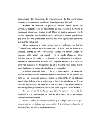 indispensable del profesional. El incumplimiento de los compromisos
laborales son exponentes manifiestos de negligencia profesional.
      Espíritu de Servicio: La profesión docente implica espíritu de
servicio. El aspecto social de la profesión es algo esencial a la misma El
profesional ejerce una función social. Debe en justicia cooperar con la
máxima diligencia e interés al bien común de la misma manera que el desea
que todas las otras profesiones ajenas a las suyas ejerzan sus cometidos
con garantía y diligencia
      Otras exigencias en esta materia han sido reflejadas en distintos
Códigos Éticos, incluso en el Parlamentario, tal es el caso del Parlamento
Británico, cuando en 1994 por solicitud expresa del Primer Ministro de
entonces, John Mayor, este señaló: " No se puede afirmar en forma
definitiva, que se ha producido un deterioro los parlamentarios, ministros y
empleados administrativos. En todo caso, se puede señalar que la conducta
en la vida pública de los funcionarios de alto y mediano rango estará siendo
supervisada de una forma más directa que en el pasado".
      Continúa señalando Mayor: " Sería un alivio pensar que la opinión
pública considera que ha habido un mayor cumplimiento en las normas por
parte de los servidores públicos debido al incremento en la actividad
investigativa de los medios y su intrusión en las vidas privadas de las figuras
públicas. Sin embargo, no pensamos que ésta sea la única respuesta Los
medios impresos generalmente publican, lo que a su juicio, son los hechos. "
      La erosión de la confianza que tiene la opinión pública de los
funcionarios que desempeftan un cargo en el gobierno es un asunto que
tiene graves implicaciones.
      Goman, (1992), señala los beneficios que se logran al existir un gran
compromiso en el trabajo que desempeña el profesional, incluyendo el
docente. Estos beneficios son los siguientes:
 