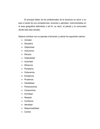 El principal deber de los profesionales de la docencia es servir a su
país a través de sus competencias, acciones y ejemplos, instrumentadas en
el área geográfica delimitada a tal fin, es decir, el plantel y la comunidad
donde este esta ubicado.


Deberá contribuir con su ejemplo a fomentar y cultivar los siguientes valores:
   •   Amistad
   •   Disciplina
   •   Objetividad
   •   Autonomía
   •   Eficacia
   •   Originalidad
   •   Autoridad
   •   Eficiencia
   •   Pluralismo
   •   Coherencia
   •   Excelencia
   •   Prudencia
   •   Flexibilidad
   •   Perseverancia
   •   Compromiso
   •   Humildad
   •   Respeto
   •   Confianza
   •   Identidad
   •   Responsabilidad
   •   Control
 