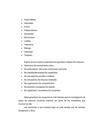 •   Imparcialidad
   •   Serenidad.
   •   Critica
   •   Independencia.
   •   Sinceridad
   •   Democracia.
   •   Lealtad.
   •   Tolerancia
   •   Dialogo.
   •   Liderazgo.
   •   Tradición.


       Espera de los cuadros superiores los siguientes códigos de conducta:
   •   Optimismo De pensamiento critico
   •   De profundidad / Altura De compromiso personal
   •   De interdisciplinariedad De creatividad
   •   De actividad De sencillez modestia
   •   De entusiasmo De discurso ordenado
   •   De organización De compañerismo
   •   De precisión conceptual De respeto
   •   De objetividad / neutralidad De sinceridad


       Debe garantizar los mecanismos más idóneos para la investigación de
casos de presunta conducta indebida por parte de los empleados que
incurran en ella
       Las sanciones a que hubiese lugar en este sentido son de carácter
disciplinario y Ético.
 