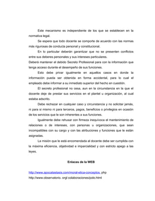 Este mecanismo es independiente de los que se establecen en la
normativa legal.
         Se espera que todo docente se comporte de acuerdo con las normas
más rigurosas de conducta personal y constitucional.
         En lo particular deberán garantizar que no se presenten conflictos
entre sus deberes personales y sus intereses particulares.
Deberá mantener el debido Secreto Profesional para con la información que
tenga acceso durante el desempeño de sus funciones.
         Esto debe privar igualmente en aquellos casos en donde la
información pueda ser obtenida en forma accidental, para lo cual el
empleado debe informar a su inmediato superior del hecho en cuestión.
         El secreto profesional no cesa, aun en la circunstancia en la que el
docente deje de prestar sus servicios en el plantel u organización, al cual
estaba adscrito.
         Debe rechazar en cualquier caso y circunstancia y no solicitar jamás,
ni para si mismo ni para terceros, pagos, beneficios o privilegios en ocasión
de los servicios que le son inherentes a sus funciones.
         Igualmente debe rehusar con firmeza inequívoca el mantenimiento de
relaciones o de intereses, con personas u organizaciones, que sean
incompatibles con su cargo y con las atribuciones y funciones que le están
asignadas.
         La misión que le está encomendada al docente debe ser cumplida con
la máxima eficiencia, objetividad e imparcialidad y con estricto apego a las
leyes.


                              Enlaces de la WEB


http://www.apocatastasis.com/moral-etica-conceptos. php
http://www.observatorio. orgl colaboraciones/polo.html
 