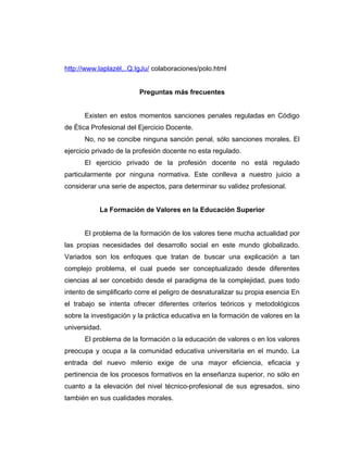 http://www.laplazél,..Q.IgJu/ colaboraciones/polo.html


                         Preguntas más frecuentes


      Existen en estos momentos sanciones penales reguladas en Código
de Ética Profesional del Ejercicio Docente.
      No, no se concibe ninguna sanción penal, sólo sanciones morales. El
ejercicio privado de la profesión docente no esta regulado.
      El ejercicio privado de la profesión docente no está regulado
particularmente por ninguna normativa. Este conlleva a nuestro juicio a
considerar una serie de aspectos, para determinar su validez profesional.


           La Formación de Valores en la Educación Superior


      El problema de la formación de los valores tiene mucha actualidad por
las propias necesidades del desarrollo social en este mundo globalizado.
Variados son los enfoques que tratan de buscar una explicación a tan
complejo problema, el cual puede ser conceptualizado desde diferentes
ciencias al ser concebido desde el paradigma de la complejidad, pues todo
intento de simplificarlo corre el peligro de desnaturalizar su propia esencia En
el trabajo se intenta ofrecer diferentes criterios teóricos y metodológicos
sobre la investigación y la práctica educativa en la formación de valores en la
universidad.
      El problema de la formación o la educación de valores o en los valores
preocupa y ocupa a la comunidad educativa universitaria en el mundo. La
entrada del nuevo milenio exige de una mayor eficiencia, eficacia y
pertinencia de los procesos formativos en la enseñanza superior, no sólo en
cuanto a la elevación del nivel técnico-profesional de sus egresados, sino
también en sus cualidades morales.
 