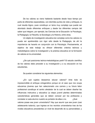 De los valores se viene hablando bastante desde hace tiempo por
parte de diferentes especialistas, con disímiles puntos de vista y enfoques, lo
cual resulta lógico, pues constituye un tema muy complejo que puede ser
abordado desde diferentes enfoques y desde los diferentes campos del
saber que integran, por ejemplo, las Ciencias de la Educación: la Psicología,
la Pedagogía, la Filosofía, la Sociología y la Historia, entre otras.
       Un objeto de investigación educativa tan complejo como los valores no
puede ser aprehendido con rigor sólo desde la Pedagogía, de ahí la
importancia de hacerlo en conjunción con la Psicología. Precisamente, el
objetivo de este trabajo es ofrecer diferentes criterios teóricos y
metodológicos sobre la investigación y la práctica educativa en la formación
de valores en la universidad.


       ¿De qué posiciones teórico-metodológicas partir? El estudio científico
de los valores debe preceder a su investigación y a su educación en los
estudiantes.


       Se pueden considerar los siguientes elementos:


       ¿En     qué   sujetos    deseamos    educar    valores?   Ante    todo   es
imprescindible el enfoque ontogenético porque en el caso que nos ocupa
educamos jóvenes que han seleccionado una carrera y su futura labor
profesional constituye el centro alrededor de la cual se deben diseñar las
influencias instructiva y educativa La etapa juvenil plantea determinadas
características generales que se deben conocer por los profesores y
constatar si cada alumno nuestro es portador de ellas o no.             ¿Qué
valores posee ese joven universitario? Hay que asumir que ese joven (casi
adolescente todavía), que ingresa en los recintos universitarios trae de los
niveles educativos precedentes un nivel de desarrollo de su personalidad, y
 