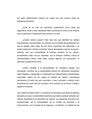 por tanto, determinados valores, los cuales hay que conocer antes de
plantearse educarlos.


      ¿Cuál es su nivel de motivación profesional? Como parte del
diagnóstico inicial a cada estudiante debe conocerse el motivo o los motivos
que lo impulsaron a seleccionar esa carrera y no otra


      ¿Cuáles valores educar? Ante todo hay que delimitar los valores
trascendentes, los esenciales, de acuerdo con el modelo del profesional con
que se trabaje, para evitar de esa forma concentrar las influencias y no
perder esfuerzos ni tiempo al intentar educar demasiados valores al unísono.
Además, hay que compatibilizar el enfoque analítico de los valores:
considerarlos cada uno por separado, con el enfoque sintético: buscar la
condicionalidad interna entre ellos, porque algunos se presuponen, al
estimular la aparición de otros.


      ¿Cómo concebir a la personalidad? Es necesario adoptar una
concepción científica de la personalidad porque las influencias educativas
están dirigidas a desarrollar un profesional con determinadas características
personales, dentro de los cuales se insertan los valores, concretados
permanente. Al valor hay que vivenciarlo, o sea, conocerlo y sentido como
importante por parte del que lo posee, de lo contrario no se forma ni llega a
regular la conducta.


¿De cuáles principios partir? La ausencia de principios que guíen la práctica
educativa provoca un desmedido empirismo que lastra cualquier esfuerzo por
obtener resultados en la educación de valores. Los siguientes principios son
fundamentales: de la Personalidad, de la Unidad de Actividad y la
Comunicación, de la Unidad de lo Cognitivo y lo Afectivo, la Unidad de las
 