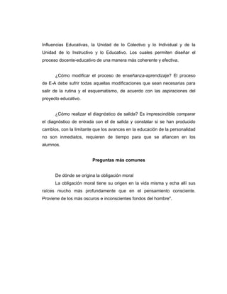 Influencias Educativas, la Unidad de lo Colectivo y lo Individual y de la
Unidad de lo Instructivo y lo Educativo. Los cuales permiten diseñar el
proceso docente-educativo de una manera más coherente y efectiva.


      ¿Cómo modificar el proceso de enseñanza-aprendizaje? El proceso
de E-A debe sufrir todas aquellas modificaciones que sean necesarias para
salir de la rutina y el esquematismo, de acuerdo con las aspiraciones del
proyecto educativo.


      ¿Cómo realizar el diagnóstico de salida? Es imprescindible comparar
el diagnóstico de entrada con el de salida y constatar si se han producido
cambios, con la limitante que los avances en la educación de la personalidad
no son inmediatos, requieren de tiempo para que se afiancen en los
alumnos.


                        Preguntas más comunes


      De dónde se origina la obligación moral
      La obligación moral tiene su origen en la vida misma y echa allí sus
raíces mucho más profundamente que en el pensamiento consciente.
Proviene de los más oscuros e inconscientes fondos del hombre".
 