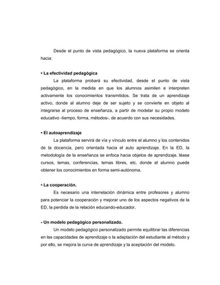 Desde el punto de vista pedagógico, la nueva plataforma se orienta
hacia:


• La efectividad pedagógica
         La plataforma probará su efectividad, desde el punto de vista
pedagógico, en la medida en que los alumnos asimilen e interpreten
activamente los conocimientos transmitidos. Se trata de un aprendizaje
activo, donde al alumno deje de ser sujeto y se convierte en objeto al
integrarse al proceso de enseñanza, a partir de modelar su propio modelo
educativo -tiempo, forma, métodos-, de acuerdo con sus necesidades.


• El autoaprendizaje
         La plataforma servirá de vía y vínculo entre el alumno y los contenidos
de la docencia, pero orientada hacia el auto aprendizaje. En la ED, la
metodología de la enseñanza se enfoca hacia objetos de aprendizaje, léase
cursos, temas, conferencias, temas libres, etc. donde el alumno puede
obtener los conocimientos en forma semi-autónoma.


• La cooperación.
         Es necesario una interrelación dinámica entre profesores y alumno
para potenciar la cooperación y mejorar uno de los aspectos negativos de la
ED, la perdida de la relación educando-educador.


- Un modelo pedagógico personalizado.
         Un modelo pedagógico personalizado permite equilibrar las diferencias
en las capacidades de aprendizaje o la adaptación del estudiante al método y
por ello, se mejora la curva de aprendizaje y la aceptación del modelo.
 