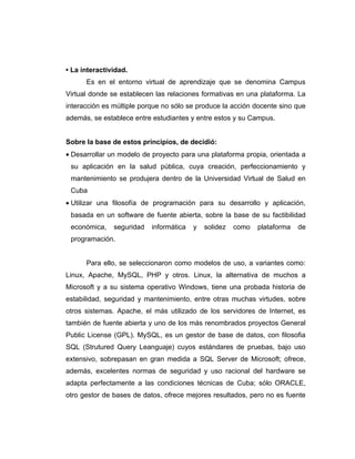 • La interactividad.
      Es en el entorno virtual de aprendizaje que se denomina Campus
Virtual donde se establecen las relaciones formativas en una plataforma. La
interacción es múltiple porque no sólo se produce la acción docente sino que
además, se establece entre estudiantes y entre estos y su Campus.


Sobre la base de estos principios, de decidió:
• Desarrollar un modelo de proyecto para una plataforma propia, orientada a
 su aplicación en la salud pública, cuya creación, perfeccionamiento y
 mantenimiento se produjera dentro de la Universidad Virtual de Salud en
 Cuba
• Utilizar una filosofía de programación para su desarrollo y aplicación,
 basada en un software de fuente abierta, sobre la base de su factibilidad
 económica,    seguridad   informática   y   solidez   como   plataforma   de
 programación.


      Para ello, se seleccionaron como modelos de uso, a variantes como:
Linux, Apache, MySQL, PHP y otros. Linux, la alternativa de muchos a
Microsoft y a su sistema operativo Windows, tiene una probada historia de
estabilidad, seguridad y mantenimiento, entre otras muchas virtudes, sobre
otros sistemas. Apache, el más utilizado de los servidores de Internet, es
también de fuente abierta y uno de los más renombrados proyectos General
Public License (GPL). MySQL, es un gestor de base de datos, con filosofia
SQL (Strutured Query Leanguaje) cuyos estándares de pruebas, bajo uso
extensivo, sobrepasan en gran medida a SQL Server de Microsoft; ofrece,
además, excelentes normas de seguridad y uso racional del hardware se
adapta perfectamente a las condiciones técnicas de Cuba; sólo ORACLE,
otro gestor de bases de datos, ofrece mejores resultados, pero no es fuente
 