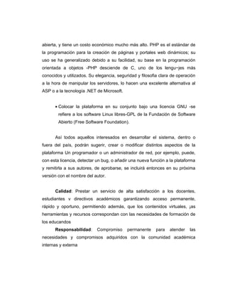 abierta, y tiene un costo económico mucho más alto. PHP es el estándar de
la programación para la creación de páginas y portales web dinámicos; su
uso se ha generalizado debido a su facilidad, su base en la programación
orientada a objetos -PHP desciende de C, uno de los lengu~jes más
conocidos y utilizados. Su elegancia, seguridad y filosofia clara de operación
a la hora de manipular los servidores, lo hacen una excelente alternativa al
ASP o a la tecnología .NET de Microsoft.


      • Colocar la plataforma en su conjunto bajo una licencia GNU -se
        refiere a los software Linux libres-GPL de la Fundación de Software
        Abierto (Free Software Foundation).


      Así todos aquellos interesados en desarrollar el sistema, dentro o
fuera del país, podrán sugerir, crear o modificar distintos aspectos de la
plataforma Un programador o un administrador de red, por ejemplo, puede,
con esta licencia, detectar un bug, o añadir una nueva función a la plataforma
y remitirla a sus autores, de aprobarse, se incluirá entonces en su próxima
versión con el nombre del autor.


      Calidad: Prestar un servicio de alta satisfacción a los docentes,
estudiantes v directivos académicos garantizando acceso permanente,
rápido y oportuno, permitiendo además, que los contenidos virtuales, ¡as
herramientas y recursos correspondan con las necesidades de formación de
los educandos
      Responsabilidad:     Compromiso      permanente    para    atender   las
necesidades y compromisos adquiridos con la comunidad académica
internas y externa
 