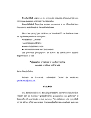 Oportunidad: Lograr que los tempos de respuesta a los usuarios sean
mínimos y ajustados a normas internacionales
      Accesibilidad: Garantizar acceso permanente a los diferentes tipos
de usuarios posibilitando la formación inclusiva


      El modelo pedagógico del Campus Virtual AVES, se fundamenta en
los Siguientes principios axiológicos.
      • Flexibilidad Curricular.
      • Aprendizaje Autónomo
      • Aprendizaje Colaborativo
      • Construcción Social del Conocimiento.
      Los principios pedagógicos en cursos de actualización docente
disponibles en la web


                Pedagogical principies in teacller training
                        courses availabie on the web


Javier García-Calvo


      Escuela     de    Educación,       Universidad   Central   de   Venezuela
garciacalvoj@cantv.net.


                                   RESUMEN


      Una de las necesidades de cualquier docente es mantenerse al día en
relación con las técnicas y procedimientos pedagógicos que potencien el
desarrollo del aprendizaje en sus alumnos. Para satisfacer esta necesidad,
en los últimos años han surgido diversas plataformas educativas que usan
 